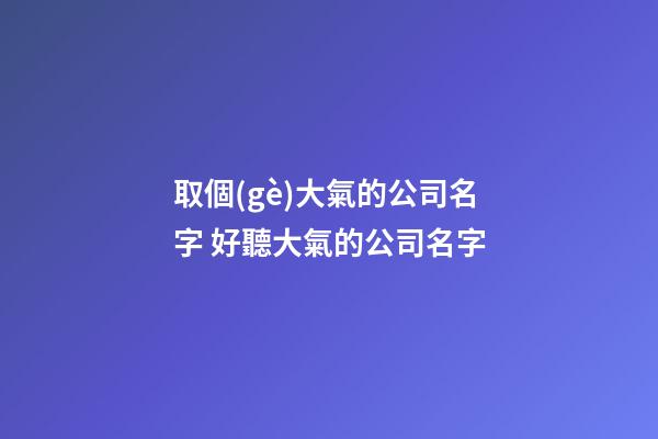 取個(gè)大氣的公司名字 好聽大氣的公司名字-第1張-公司起名-玄機(jī)派